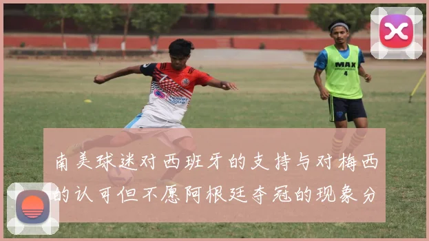南美球迷对西班牙的支持与对梅西的认可但不愿阿根廷夺冠的现象分析